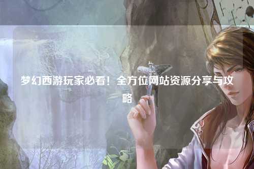 梦幻西游玩家必看!全方位网站资源分享与攻略