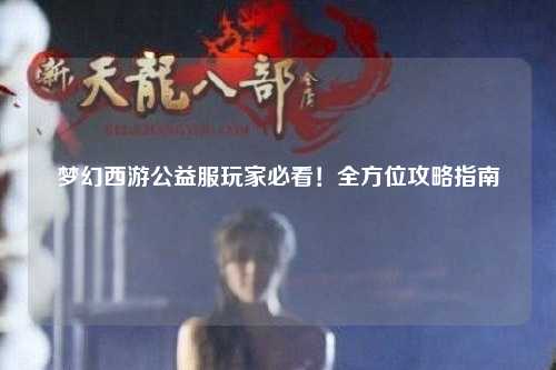 梦幻西游公益服玩家必看!全方位攻略指南