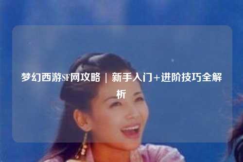 梦幻西游SF网攻略 | 新手入门+进阶技巧全解析